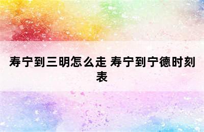 寿宁到三明怎么走 寿宁到宁德时刻表